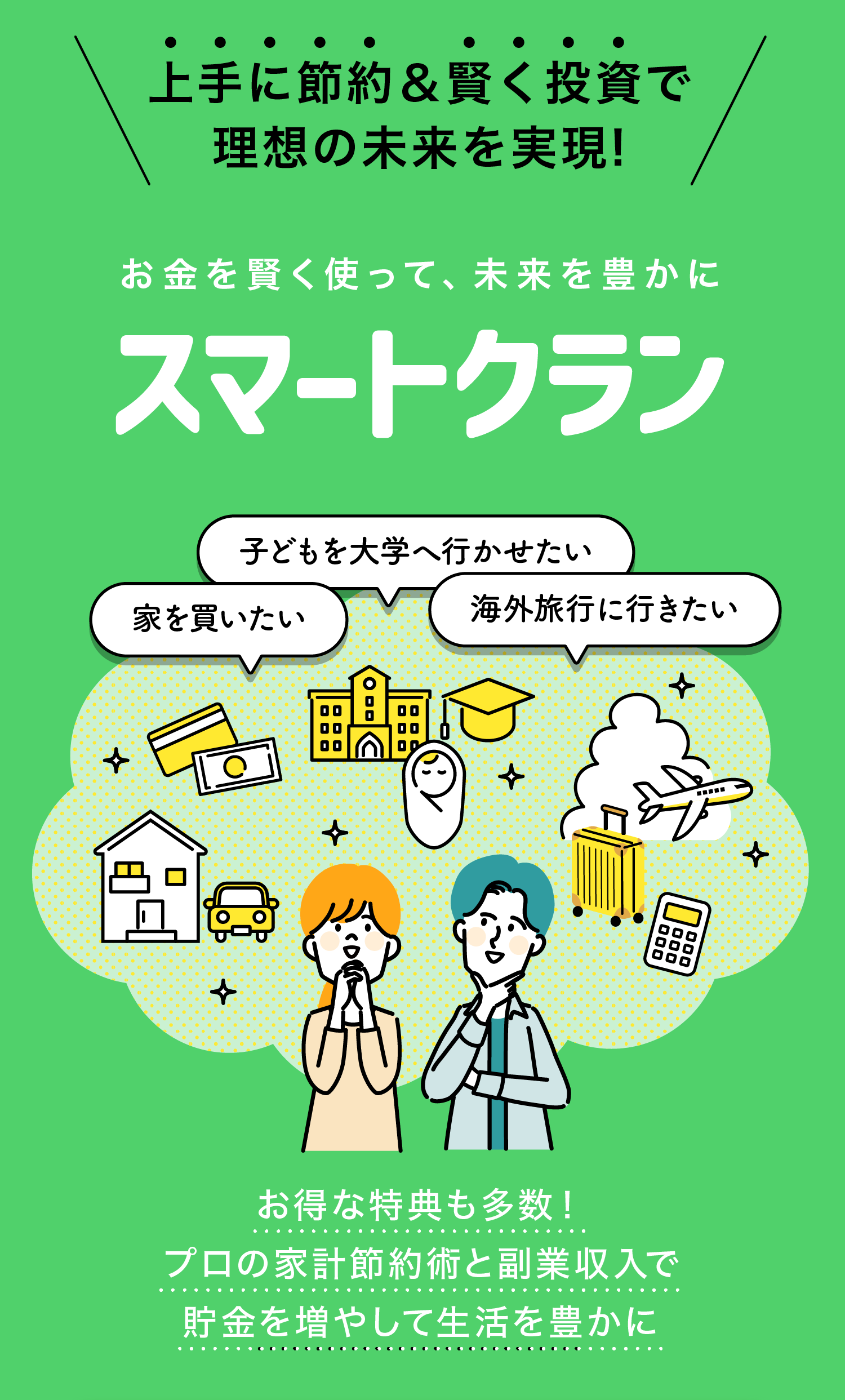 上手に節約＆賢く投資で
理想の未来を実現!

お金を賢く使って、未来を豊かに
スマートクラン

子どもを大学へ行かせたい
家を買いたい
海外旅行に行きたい

お得な特典も多数！
プロの家計節約術と副業収入で
貯金を増やして生活を豊かに
今すぐFPによる無料の診断を受ける
